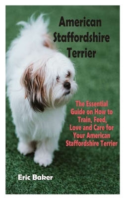 American Staffordshire Terrier: The Essential Guide on How to Train, Feed, Love and Care for Your American Staffordshire Terrier by Eric Baker
