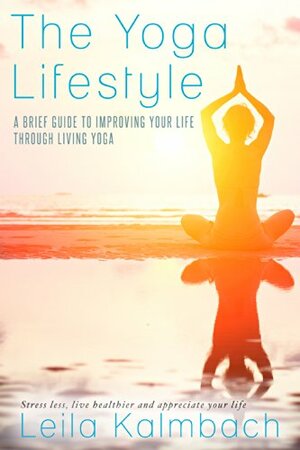 The Yoga Lifestyle: A Brief Guide to Improving Your Life Through Living Yoga (Stress less, live healthier and appreciate your life) by Leila Kalmbach