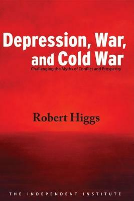 Depression, War, and Cold War: Challenging the Myths of Conflict and Prosperity by Robert Higgs