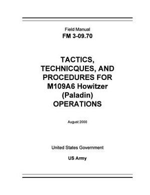 Field Manual FM 3-09.70 Tactics, Techniques, and Procedures for M109A6 Howitzer (Paladin) Operations August 2000 by United States Government Us Army