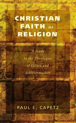 Christian Faith as Religion: A Study in the Theologies of Calvin and Schleiermacher by Paul E. Capetz