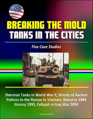 Breaking the Mold: Tanks in the Cities - Five Case Studies: Sherman Tanks in World War II, Streets of Aachen, Pattons to the Rescue in Vietnam, Beirut in 1984, Grozny 1995, Fallujah in Iraq War 2004 by Progressive Management