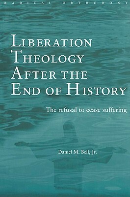 Liberation Theology after the End of History: The refusal to cease suffering by Daniel M. Bell Jr.