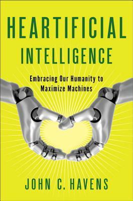 Heartificial Intelligence: Embracing Our Humanity to Maximize Machines by John Havens