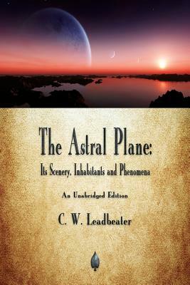 The Astral Plane: Its Scenery, Inhabitants and Phenomena by C. W. Leadbeater