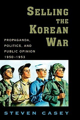 Selling the Korean War: Propaganda, Politics, and Public Opinion in the United States, 1950-1953 by Steven Casey