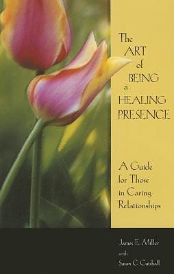 The Art Of Being A Healing Presence: A Guide for Those In Caring Relationships by James E. Miller, James E. Miller