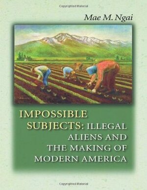 Impossible Subjects: Illegal Aliens and the Making of Modern America by Mae M. Ngai