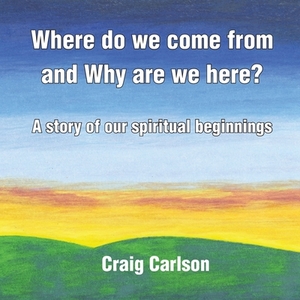 Where do we come from and Why are we here?: A story of our spiritual beginnings by Craig Carlson