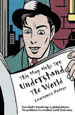 This May Help You Understand the World: From Bush's Blunderings to Global Glitches - The Problems of a Troubled World Made Easy by Lawrence Potter