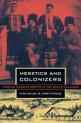 Heretics and Colonizers: Forging Russia's Empire in the South Caucasus by Nicholas B. Breyfogle