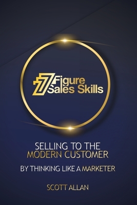 7 Figure Sales Skills: Selling To The Modern Customer By Thinking Like A Marketer by Scott Allan