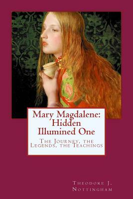 Mary Magdalene: Hidden Illumined One: The Journey, the Legends, the Teachings by Theodore J. Nottingham