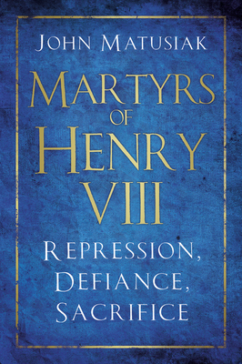 Martyrs of Henry VIII: Repression, Defiance, Sacrifice by John Matusiak