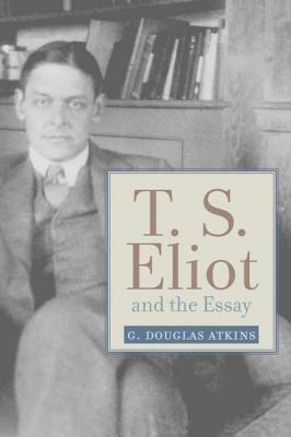 T. S. Eliot and the Essay: From the Sacred Wood to Four Quartets by G. Douglas Atkins