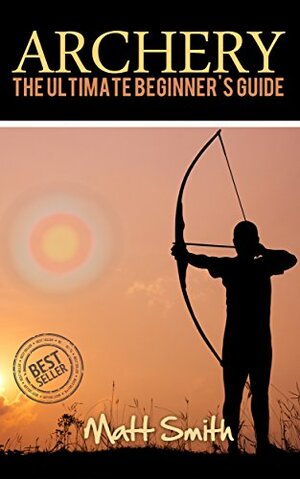 Archery: The Ultimate Beginner's Guide (Archery, Bow, Archery Bow, Hunting, Bow hunting) by Matt Smith