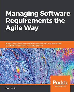 Managing Software Requirements the Agile Way: Bridge the Gap Between Software Requirements and Executable Specifications to Deliver Successful Projects by Fred Heath