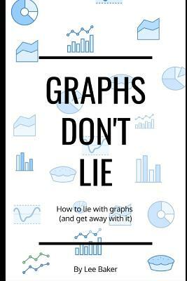 Graphs Don't Lie: How to Lie with Graphs and Get Away With It... by Lee Baker