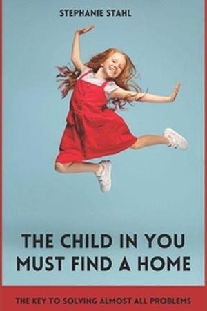 The Child in You Must Find a Home: The Key to Solving Almost All Problems by Stephanie Stahl