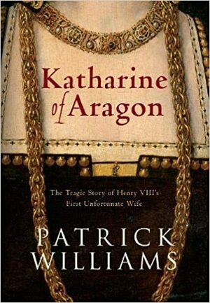 Katharine of Aragon: The Tragic Story of Henry VIII's First Unfortunate Wife by Patrick Williams