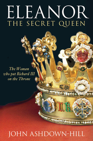 Eleanor, The Secret Queen: The Woman Who Put Richard III on the Throne by John Ashdown-Hill