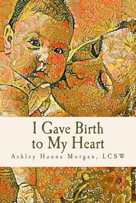 I Gave Birth to My Heart: A Collection of Poems about Motherhood, Reimagined by Lcsw Ashley Hanna Morgan