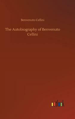 The Autobiography of Benvenuto Cellini by Benvenuto Cellini
