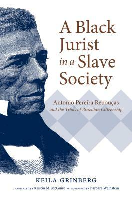 A Black Jurist in a Slave Society: Antonio Pereira Rebouças and the Trials of Brazilian Citizenship by Keila Grinberg