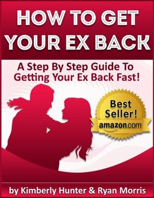 How To Get Your Ex Back - A Step By Step Guide To Getting Your Ex Back Fast by Ryan Morris, Kimberly Hunter