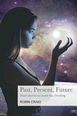 Past, Present, Future: Short Stories to Leave You Thinking by Robin Craig
