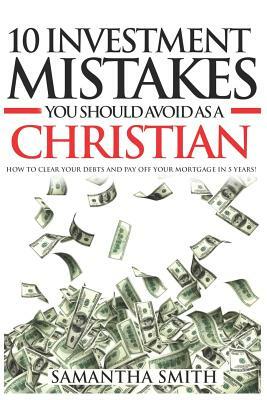 10 Investment Mistakes You Should Avoid as a Christian: How to Clear Your Debts and Payoff Your Mortgage in 5 years by Samantha Smith