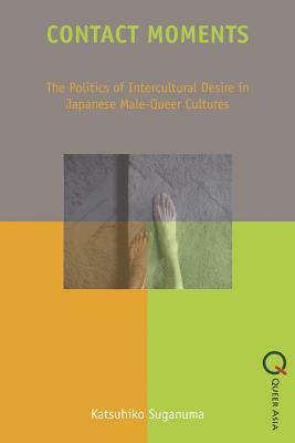 Contact Moments: The Politics of Intercultural Desire in Japanese Male-Queer Cultures by Katsuhiko Suganuma