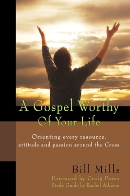 A Gospel Worthy of Your Life: Orienting Every Resource, Attitude and Passion Around the Cross by Bill Mills