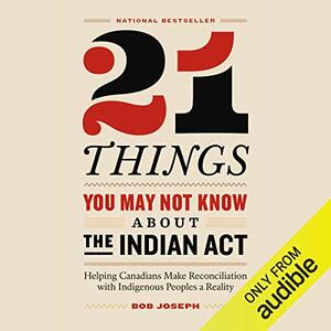 21 Things You May Not Know About the Indian Act: Helping Canadians Make Reconciliation with Indigenous Peoples a Reality by Bob Joseph