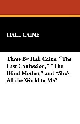 Three by Hall Caine: The Last Confession, the Blind Mother, and She's All the World to Me by Hall Caine