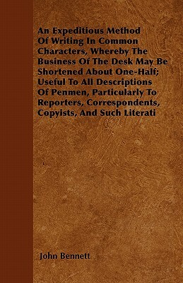 An Expeditious Method Of Writing In Common Characters, Whereby The Business Of The Desk May Be Shortened About One-Half; Useful To All Descriptions Of by John Bennett
