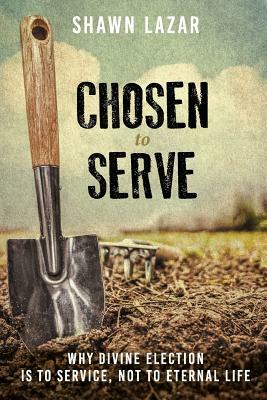 Chosen to Serve: Why Divine Election Is to Service, Not to Eternal Life by Shawn C. Lazar