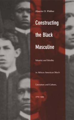 Constructing the Black Masculine: Identity and Ideality in African American Men's Literature and Culture, 1775-1995 by Maurice O. Wallace