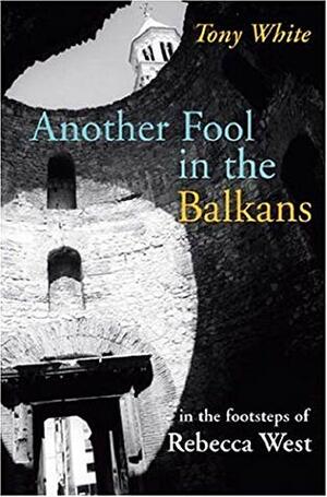 Another Fool in the Balkans: In the Footsteps of Rebecca West by Tony White
