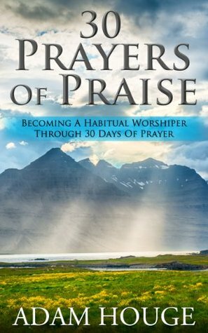 30 Prayers Of Praise: Becoming A Habitual Worshipper Through 30 Days Of Prayer by Adam Houge