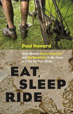 Eat, Sleep, Ride: How I Braved Bears, Badlands and Big Breakfasts in My Quest to Cycle the Tour Divide by Paul Howard