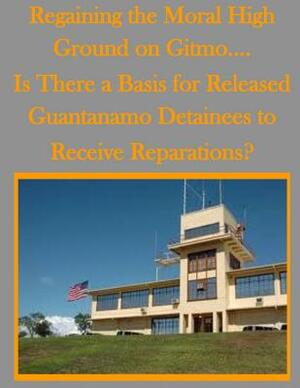 Regaining the Moral High Ground on Gitmo.... Is There a Basis for Released Guantanamo Detainees to Receive Reparations? by U. S. Army Command and General Staff Col