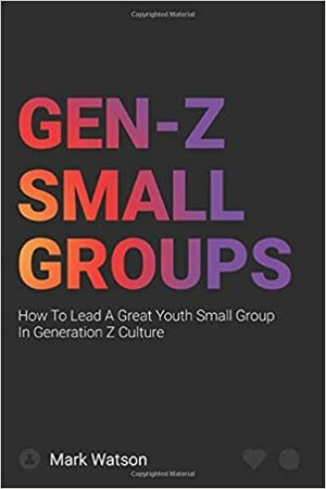 Gen Z Small Groups: How To Lead A Great Youth Small Group In Generation Z Culture by Mark Watson