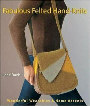 Fabulous Felted Hand-Knits: Wonderful Wearables & Home Accents by Jane Davis