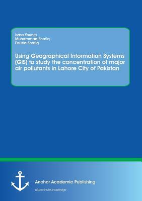 Using Geographical Information Systems (GIS) to study the concentration of major air pollutants in Lahore City of Pakistan by Isma Younes, Fouzia Shafiq, Muhammad Shafiq