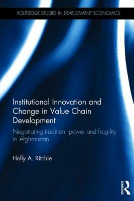 Institutional Innovation and Change in Value Chain Development: Negotiating Tradition, Power and Fragility in Afghanistan by Holly A. Ritchie