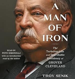 A Man of Iron: The Turbulent Life and Improbable Presidency of Grover Cleveland by Troy Senik