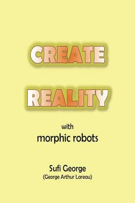 Create Reality with Morphic Robots: A No-Nonsense Scientific Basis by Sufi George