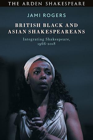 British Black and Asian Shakespeareans: Integrating Shakespeare, 1966–2018 by Jami Allyn Rogers