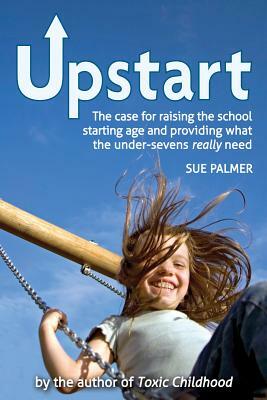 Upstart: The Case for Raising the School Starting Age and Providing What the Under-Sevens Really Need by Sue Palmer